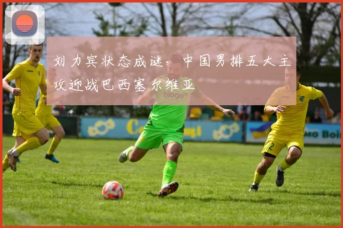 刘力宾状态成谜，中国男排五大主攻迎战巴西塞尔维亚