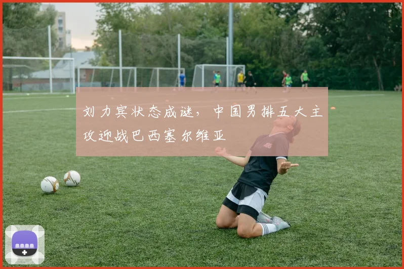 刘力宾状态成谜，中国男排五大主攻迎战巴西塞尔维亚