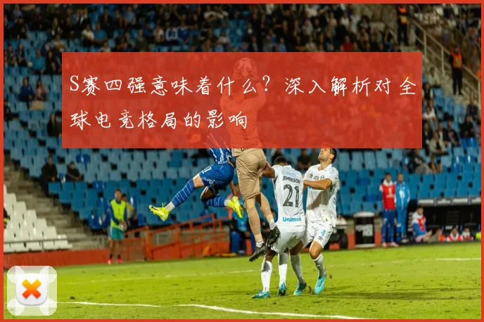 S赛四强意味着什么？深入解析对全球电竞格局的影响