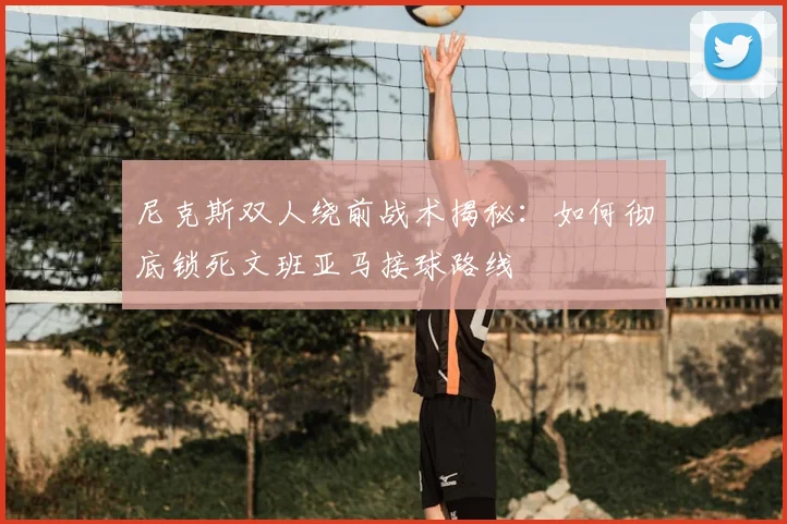 尼克斯双人绕前战术揭秘：如何彻底锁死文班亚马接球路线