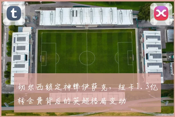 切尔西锁定神锋伊萨克，纽卡1.3亿转会费背后的英超格局变动