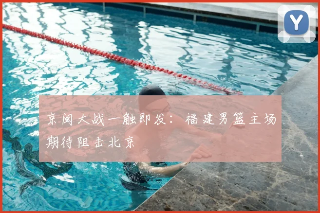 京闽大战一触即发：福建男篮主场期待阻击北京