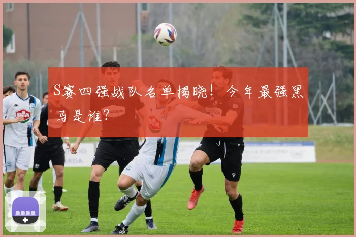 S赛四强战队名单揭晓！今年最强黑马是谁？