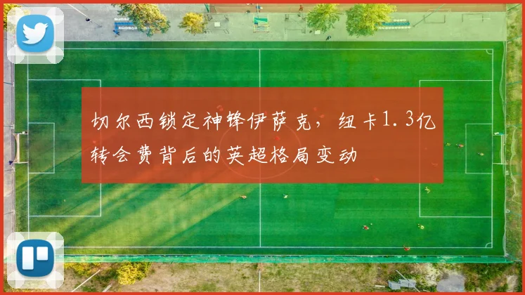 切尔西锁定神锋伊萨克，纽卡1.3亿转会费背后的英超格局变动