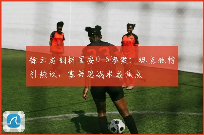 徐云龙剖析国安0-6惨案：观点独特引热议，塞蒂恩战术成焦点
